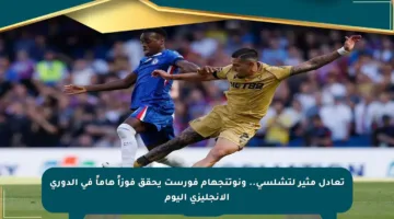 تعادل مثير لتشلسي.. ونوتنجهام فورست يحقق فوزاً هاماً في الدوري الإنجليزي اليوم